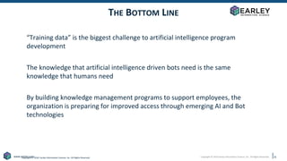 Copyright © 2019 Earley Information Science, Inc. All Rights Reserved.
www.earley.com
Copyright © 2018 Earley Information Science, Inc. All Rights Reserved.
THE BOTTOM LINE
“Training data” is the biggest challenge to artificial intelligence program
development
The knowledge that artificial intelligence driven bots need is the same
knowledge that humans need
By building knowledge management programs to support employees, the
organization is preparing for improved access through emerging AI and Bot
technologies
35
 