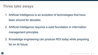 Copyright © 2017 Earley Information Science, Inc. All Rights Reserved.
Three take aways
1. Artificial Intelligence is an evolution of technologies that have
been around for decades
2. Artificial Intelligence requires a solid foundation in information
management principles
3. Knowledge engineering can produce ROI today while preparing
for an AI future
5
 