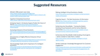 www.earley.com
www.earley.com Copyright © 2019 Earley Information Science, Inc. All Rights Reserved.
Suggested Resources
61
Allstate’s ABIe project case study
http://www.earley.com/knowledge/case-
studies/allstate%E2%80%99s-intelligent-agent-reduces-call-
center-traffic-and-provides-help
Cognitive Computing Consortium
http://www.cognitivecomputingconsortium.com/
Enterprise Search: 14 Industry Experts Predict the Future of
Search http://www.docurated.com/enterprise-
search/enterprise-search-14-industry-experts-predict-
future-search
Evaluating Enterprise Virtual Assistants
http://info.intelliresponse.com/rs/intelliresponse/images/O
pus_EvaluatingEnterpriseVirtualAssistants_Jan2014%20(2).p
df
Characteristics of Highly Effective Enterprise Virtual
Assistants
http://www.slideshare.net/intelligentfactors/characteristics
-of-highly-effective-enterprise-virtual-assistants
The Knowledge Graph and Its Importance for Intelligent
Assistance
http://opusresearch.net/wordpress/2016/01/12/the-
knowledge-graph-and-its-importance-for-intelligent-
assistance/
Making Intelligent Virtual Assistants a Reality
http://info.earley.com/make-intelligent-virtual-assistant-
reality-whitepaper
Cognitive Search – The Next Generation of Information
Access http://www.earley.com/blog/cognitive-search-
next-generation-information-access
Earley Executive Roundtable - Training the Robots:
Evolving Virtual Assistants and the Human Machine
Partnership http://info.earley.com/roundtable-virtual-
assistant-human-machine-partnership
Earley Executive Roundtable Understanding virtual agents
– what's needed to make them a reality?
http://info.earley.com/roundtable-intelligent-virtual-
agents-reality
Vendor Landscape: Knowledge Management For Customer
Engagement
https://www.forrester.com/report/Vendor+Landscape+Kn
owledge+Management+For+Customer+Engagement/-/E-
RES119672
 