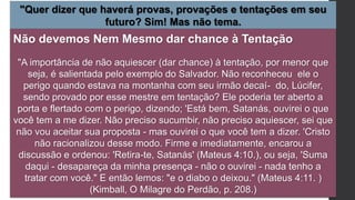 "Quer dizer que haverá provas, provações e tentações em seu
futuro? Sim! Mas não tema.
Não devemos Nem Mesmo dar chance à Tentação
"A importância de não aquiescer (dar chance) à tentação, por menor que
seja, é salientada pelo exemplo do Salvador. Não reconheceu ele o
perigo quando estava na montanha com seu irmão decaí- do, Lúcifer,
sendo provado por esse mestre em tentação? Ele poderia ter aberto a
porta e flertado com o perigo, dizendo; 'Está bem, Satanás, ouvirei o que
você tem a me dizer. Não preciso sucumbir, não preciso aquiescer, sei que
não vou aceitar sua proposta - mas ouvirei o que você tem a dizer. 'Cristo
não racionalizou desse modo. Firme e imediatamente, encarou a
discussão e ordenou: 'Retira-te, Satanás' (Mateus 4:10.), ou seja, 'Suma
daqui - desapareça da minha presença - não o ouvirei - nada tenho a
tratar com você." E então lemos: "e o diabo o deixou." (Mateus 4:11. )
(Kimball, O Milagre do Perdão, p. 208.)
 