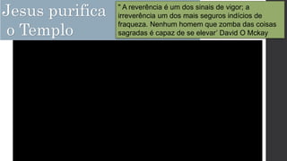 Jesus purifica
o Templo
" A reverência é um dos sinais de vigor; a
irreverência um dos mais seguros indícios de
fraqueza. Nenhum homem que zomba das coisas
sagradas é capaz de se elevar’ David O Mckay
 
