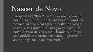 Nascer de Novo
Ezequiel 36: 26 a 27 – “E um novo coração
vos darei, e porei dentro de vós um espírito
novo; e tirarei o coração de pedra da vossa
carne, e vos darei um coração de carne. E
porei dentro de vós o meu Espírito, e farei
que andeis nos meus estatutos, e guardeis
os meus juízos, e os observeis.”
 