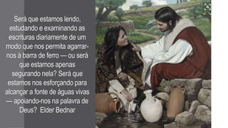 Será que estamos lendo,
estudando e examinando as
escrituras diariamente de um
modo que nos permita agarrar-
nos à barra de ferro — ou será
que estamos apenas
segurando nela? Será que
estamos nos esforçando para
alcançar a fonte de águas vivas
— apoiando-nos na palavra de
Deus? Elder Bednar
 