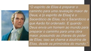 “O espírito de Elias é preparar o
caminho para uma revelação maior de
Deus, e [o espírito de Elias] é o
Sacerdócio de Elias, ou o Sacerdócio a
que Aarão foi ordenado. E quando
Deus envia um homem ao mundo para
preparar o caminho para uma obra
maior, possuindo as chaves do poder
de Elias, isso se chama a doutrina de
Elias, desde os primórdios do mundo.”
 