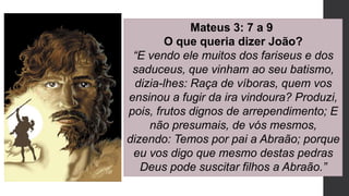 Mateus 3: 7 a 9
O que queria dizer João?
“E vendo ele muitos dos fariseus e dos
saduceus, que vinham ao seu batismo,
dizia-lhes: Raça de víboras, quem vos
ensinou a fugir da ira vindoura? Produzi,
pois, frutos dignos de arrependimento; E
não presumais, de vós mesmos,
dizendo: Temos por pai a Abraão; porque
eu vos digo que mesmo destas pedras
Deus pode suscitar filhos a Abraão.”
 