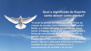 Qual o significado do Espírito
santo descer como pomba?
“O sinal da pomba foi instituído desde antes da
criação do mundo como testemunho do Espírito
Santo, e o diabo não pode apresentar-se dessa
forma. O Espírito Santo é um personagem e tem a
forma de uma pessoa. Não se limita à forma da
pomba, mas se manifesta no sinal da pomba. O
Espírito Santo não pode transformar-se em pomba;
porém, deu-se a João esse sinal para simbolizar a
verdade do ato, pois é o emblema ou a
representação da verdade e da pureza.”
 
