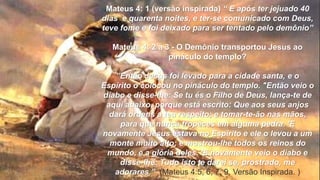 Mateus 4: 1 (versão inspirada) “ E após ter jejuado 40
dias e quarenta noites, e ter-se comunicado com Deus,
teve fome e foi deixado para ser tentado pelo demônio”
Mateus 4: 2 a 3 - O Demônio transportou Jesus ao
pináculo do templo?
”Então Jesus foi levado para a cidade santa, e o
Espírito o colocou no pináculo do templo. "Então veio o
diabo e disse-lhe: Se tu és o Filho de Deus, lança-te de
aqui abaixo, porque está escrito: Que aos seus anjos
dará ordens a teu respeito; e tomar-te-ão nas mãos,
para que nunca tropeces em alguma pedra. 'E
novamente Jesus estava no Espírito e ele o levou a um
monte muito alto; e mostrou-lhe todos os reinos do
mundo, e a glória deles. 'E novamente veio o diabo e
disse-lhe: Tudo isto te darei se, prostrado, me
adorares.” (Mateus 4:5, 6, 7, 9, Versão Inspirada. )
 