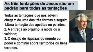 As três tentações de Jesus são um
padrão para todas as tentações
Todas as tentações que nos advêm
chegam de uma das três formas a seguir:
1.Uma tentação dos apetites ou paixões;
2. A entrega ao orgulho, à moda ou à
vaidade;
3. O desejo de riquezas do mundo ou
poder e domínio sobre territórios ou bens
terrenos.
 