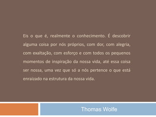 Eis o que é, realmente o conhecimento. É descobrir
alguma coisa por nós próprios, com dor, com alegria,
com exaltação, com esforço e com todos os pequenos
momentos de inspiração da nossa vida, até essa coisa
ser nossa, uma vez que só a nós pertence o que está
enraizado na estrutura da nossa vida.
Thomas Wolfe
 