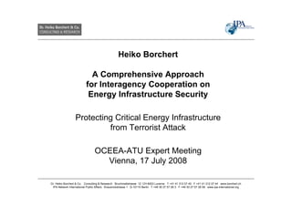 Heiko Borchert

                            A Comprehensive Approach
                          for Interagency Cooperation on
                           Energy Infrastructure Security

                  Protecting Critical Energy Infrastructure
                           from Terrorist Attack

                                OCEEA-ATU Expert Meeting
                                  Vienna, 17 July 2008

Dr. Heiko Borchert & Co. Consulting & Research Bruchmattstrasse 12 CH-6003 Lucerne T +41 41 312 07 40 F +41 41 312 07 44 www.borchert.ch
 IPA Network International Public Affairs Krausnickstrasse 1 D-10115 Berlin T +49 30 27 57 28 3 F +49 30 27 57 28 59 www.ipa-international.org
 