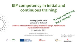 EIP competency in initial and
continuous training
Training Agenda, Day 1
University of Bucharest
“Evidence-Informed Practice: using evidence to design, implement and
improve action in education”
21 September 2022
Inspectorate of Education (BCN)
#EIPSIproject #EvidenceEducation #ErasmusPlus Dra. Francesca Burriel
Dra. Neus Lorenzo
 
