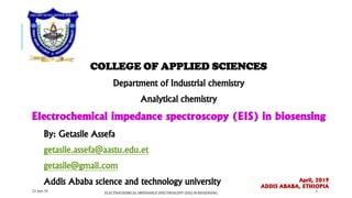 COLLEGE OF APPLIED SCIENCES
Department of Industrial chemistry
Analytical chemistry
Electrochemical impedance spectroscopy (EIS) in biosensing
By: Getasile Assefa
getasile.assefa@aastu.edu.et
getasile@gmail.com
Addis Ababa science and technology university April, 2019
ADDIS ABABA, ETHIOPIA
21-Jun-19 2
ELECTROCHEMICAL IMPEDANCE SPECTROSCOPY (EIS) IN BIOSENSING
 