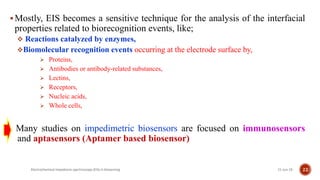 Mostly, EIS becomes a sensitive technique for the analysis of the interfacial
properties related to biorecognition events, like;
 Reactions catalyzed by enzymes,
Biomolecular recognition events occurring at the electrode surface by,
 Proteins,
 Antibodies or antibody-related substances,
 Lectins,
 Receptors,
 Nucleic acids,
 Whole cells,
Many studies on impedimetric biosensors are focused on immunosensors
and aptasensors (Aptamer based biosensor)
21-Jun-19Electrochemical impedance spectroscopy (EIS) in biosensing 22
 