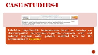 CASE STUDIES-1
Label-free impedimetric immunosensor based on one-step co-
electrodeposited poly-(pyrrole-co-pyrrole-1-propionic acid) and
reduced graphene oxide polymer modified layer for the
determination of melamine
 