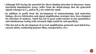  Although EIS having the potential for direct binding detection in biosensor, many
interfacial impedimetric assays suffer from the disadvantage that the generated
signals (changes in Cdl and/or Rct) are relatively small.
 In addition to profit from the development of nanotechnology and molecular
biology, diverse fabrication and signal amplification strategies have been designed
for detection of analytes, which has led to great achievements in fast quantitative
and simultaneous testing with extremely high sensitivity and specificity .
 This has led to the development of several amplification protocols used (label-free,
enzyme labels, conducting polymer films, nanoparticles, etc.)
21-Jun-19Electrochemical impedance spectroscopy (EIS) in biosensing 36
 