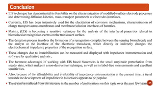 Conclusion
EIS technique has demonstrated its feasibility on the characterization of modified-surface electrode processes
and determining diffusion kinetics, mass-transport parameters at electrodes interfaces.
Currently, EIS has been intensively used for the elucidation of corrosion mechanisms, characterisation of
charge transport across membranes and membrane/solution interfaces of batteries.
Mainly, (EIS) is becoming a sensitive technique for the analysis of the interfacial properties related to
biomolecular recognition events on the transducer surface.
The detection process involves the formation of a recognition complex between the sensing biomolecule and
the analyte at the interface of the electronic transducer, which directly or indirectly changes the
electrochemical impedance properties of the recognition surface.
These changes due to immobilization can be measured and displayed with impedance instrumentation and
software for qualitative analysis ,
The foremost advantages of working with EIS based biosensors is the small amplitude perturbation from
steady state, which makes it a non-destructive technique, as well as its label-free measurements and excellent
sensitivities.
Also, because of the affordability and availability of impedance instrumentation at the present time, a trend
towards the development of impedimetric biosensors appears to be popular.
These can be realized from the increase in the number of publications on this topic over the past few years.21-Jun-19Electrochemical impedance spectroscopy (EIS) in biosensing 37
 