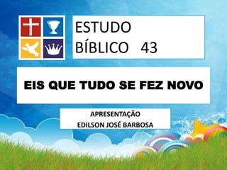APRESENTAÇÃO
EDILSON JOSÉ BARBOSA
ESTUDO
BÍBLICO 43
EIS QUE TUDO SE FEZ NOVO
 
