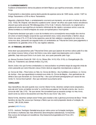 II- O ARREBATAMENTO
A palavra arrebatamento deriva da palavra em latim Raptus que signif ica arrancado, retirado com
f orça.
O pensamento e descrições acerca deste grande dia aparece cerca de 1.845 vezes, sendo: 1.527 no
Antigo Testamento e 318 no Novo Testamento.
Segundo o Apóstolo Paulo, o arrebatamento ocorrerá num momento, em um abrir e f echar de olhos
(I Co. 15:52). No Original, vem descrito a palavra como “piscar” de olhos aos quais muitos estudiosos
aduzem que seria cerca de 750 milissegundos (1/3 a ¾ de 1 minuto). Outrossim, no original vem a
palavra em atomo que signif ica um momento indivisível de tão rápido o processo entre o soar da
última trombeta e a transf ormações do corpo corruptível para o incorruptível.
É importante destacar que após o soar da trombeta com a conseqüente ressurreição dos mortos
em cristo e transf ormação corporal dos que estiverem vivos, todos encontrarão o Senhor Jesus
Cristo nos ares (I Ts. 4:17) de f orma repentina, para de f ato celebrar o casamento do noivo e da
noiva nos céus, passando em seguida todos os arrebatados ao Tribunal de Cristo para julgamento e
recebimento do galardão (II Co 5:10), nas regiões celestes.
III – O TRIBUNAL DE CRISTO
Insta dizer que passaremos pelo Tribunal de Cristo para que (apesar de sermos salvos pela f é e não
por obras) nossos f eitos a f avor de Cristo e seu reino sejam recompensados com o devido
galardão, haja vista que Cristo é um Justo Juiz, aos quais passarão pelo f ogo:
a)- Nossa Conduta Cristã (Sl. 139:1-3); b)- Obras (Rm. 14:10, II Co. 5:10); c)- Evangelização (Ez.
33:8); d)- Tratamento aos demais Irmãos (Tg. 5:4);
Assim, todos nós que f ormos arrebatados ou ressuscitados na primeira etapa da segunda vinda de
cristo passarão por este tribunal e Jesus Cristo dará as seguintes recompensas a cada um:
a)- Coroa de Vida – Para todos os f iéis; b)- Coroa de Glória – Aos humildes e submisso; c)- Coroa
de Justiça – Aos que aguardaram e amaram sua vinda; d)- Coroa de Alegria – Aos ganhadores de
almas e aos que choraram; e)- Coroa de Paz – Aos que sof reram perseguições por causa de seu
nome; f )- Coroa Incorruptível – Aos que venceram sua própria carne;
CONCLUSÃO
Que maravilhoso dia será quando isso ocorrer. Desta f orma, devemos sempre estar preparados,
pois ele virá “como um ladrão na noite” e, conf orme sua palavra “se f iel até a morte, dar- te-ei a
coroa da vida” (Ap. 2:10) ; “Ao que vencer, lhe concederei que se assente comigo no meu trono,
assim como eu venci e me assentei com meu Pai no seu trono” (Ap. 3:21).
Desta f orma, devemos sempre estar f irmes para receber a tão e gloriosa pronúncia de Deus: “Vinde
benditos de meu Pai, possuí por herança o Reino que vos está preparado desde a f undação do
mundo;” (Mt. 25:34). Amém
gamaliel (4903 Posts)
O ITG - Instituto Teológico Gamaliel atua já por vários anos na f ormação teológica
de homens e mulheres das mais dif erentes denominações eclesiásticas, f ornecendo-
lhes cursos de teologia com excelência. http://www.institutogamaliel.com/ Fone: (81)
3726-2979
 