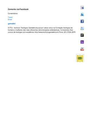 Comente via Facebook
Comentários
Tweet
Email
gamaliel
O ITG - Instituto Teológico Gamaliel atua já por vários anos na f ormação teológica de
homens e mulheres das mais dif erentes denominações eclesiásticas, f ornecendo-lhes
cursos de teologia com excelência. http://www.institutogamaliel.com/ Fone: (81) 3726-2979
 