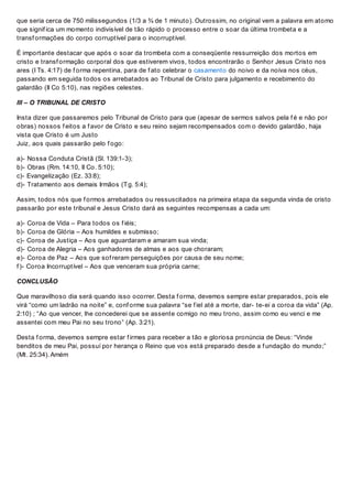 que seria cerca de 750 milissegundos (1/3 a ¾ de 1 minuto). Outrossim, no original vem a palavra em atomo
que signif ica um momento indivisível de tão rápido o processo entre o soar da última trombeta e a
transf ormações do corpo corruptível para o incorruptível.
É importante destacar que após o soar da trombeta com a conseqüente ressurreição dos mortos em
cristo e transf ormação corporal dos que estiverem vivos, todos encontrarão o Senhor Jesus Cristo nos
ares (I Ts. 4:17) de f orma repentina, para de f ato celebrar o casamento do noivo e da noiva nos céus,
passando em seguida todos os arrebatados ao Tribunal de Cristo para julgamento e recebimento do
galardão (II Co 5:10), nas regiões celestes.
III – O TRIBUNAL DE CRISTO
Insta dizer que passaremos pelo Tribunal de Cristo para que (apesar de sermos salvos pela f é e não por
obras) nossos f eitos a f avor de Cristo e seu reino sejam recompensados com o devido galardão, haja
vista que Cristo é um Justo
Juiz, aos quais passarão pelo f ogo:
a)- Nossa Conduta Cristã (Sl. 139:1-3);
b)- Obras (Rm. 14:10, II Co. 5:10);
c)- Evangelização (Ez. 33:8);
d)- Tratamento aos demais Irmãos (Tg. 5:4);
Assim, todos nós que f ormos arrebatados ou ressuscitados na primeira etapa da segunda vinda de cristo
passarão por este tribunal e Jesus Cristo dará as seguintes recompensas a cada um:
a)- Coroa de Vida – Para todos os f iéis;
b)- Coroa de Glória – Aos humildes e submisso;
c)- Coroa de Justiça – Aos que aguardaram e amaram sua vinda;
d)- Coroa de Alegria – Aos ganhadores de almas e aos que choraram;
e)- Coroa de Paz – Aos que sof reram perseguições por causa de seu nome;
f )- Coroa Incorruptível – Aos que venceram sua própria carne;
CONCLUSÃO
Que maravilhoso dia será quando isso ocorrer. Desta f orma, devemos sempre estar preparados, pois ele
virá “como um ladrão na noite” e, conf orme sua palavra “se f iel até a morte, dar- te-ei a coroa da vida” (Ap.
2:10) ; “Ao que vencer, lhe concederei que se assente comigo no meu trono, assim como eu venci e me
assentei com meu Pai no seu trono” (Ap. 3:21).
Desta f orma, devemos sempre estar f irmes para receber a tão e gloriosa pronúncia de Deus: “Vinde
benditos de meu Pai, possuí por herança o Reino que vos está preparado desde a f undação do mundo;”
(Mt. 25:34). Amém
 