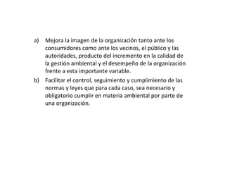 Mejora la imagen de la organización tanto ante los consumidores como ante los vecinos, el público y las autoridades, producto del incremento en la calidad de la gestión ambiental y el desempeño de la organización frente a esta importante variable. Facilitar el control, seguimiento y cumplimiento de las normas y leyes que para cada caso, sea necesario y obligatorio cumplir en materia ambiental por parte de una organización. 
