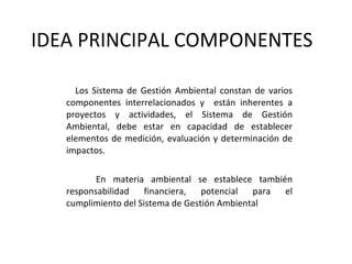 IDEA PRINCIPAL COMPONENTES  Los Sistema de Gestión Ambiental constan de varios componentes interrelacionados y  están inherentes a proyectos y actividades, el Sistema de Gestión Ambiental, debe estar en capacidad de establecer elementos de medición, evaluación y determinación de impactos. En materia ambiental se establece también responsabilidad financiera, potencial para el cumplimiento del Sistema de Gestión Ambiental 