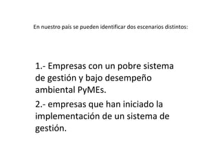 En nuestro país se pueden identificar dos escenarios distintos: 1.- Empresas con un pobre sistema de gestión y bajo desempeño ambiental PyMEs. 2.- empresas que han iniciado la implementación de un sistema de gestión.  