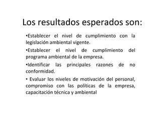 Los resultados esperados son: Establecer el nivel de cumplimiento con la legislación ambiental vigente. Establecer el nivel de cumplimiento del programa ambiental de la empresa. Identificar las principales razones de no conformidad. Evaluar los niveles de motivación del personal, compromiso con las políticas de la empresa, capacitación técnica y ambiental  