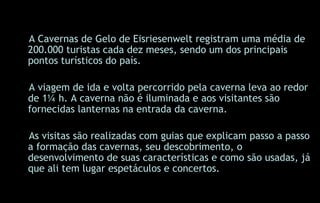 A Cavernas de Gelo de Eisriesenwelt registram uma média de 200.000 turistas cada dez meses, sendo um dos principais pontos turísticos do país.   A viagem de ida e volta percorrido pela caverna leva ao redor de 1¼ h. A caverna não é iluminada e aos visitantes são fornecidas lanternas na entrada da caverna. As visitas são realizadas com guias   que explicam passo a passo a formação das cavernas, seu descobrimento, o desenvolvimento de suas características e como são usadas, já que ali tem lugar espetáculos e concertos. 