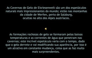 As Cavernas de Gelo de Eisriesenwelt são um dos espetáculos naturais mais impressionantes do mundo; estão nas montanhas da cidade de Werfen, perto de Salzburg, ocultas no alto dos Alpes austríacos. As formações rochosas de gelo se formaram pelas baixas temperaturas e as correntes de água que penetram nas cavernas; este incrível espetáculo varia com o tempo, dado que o gelo derrete e vai modificando sua aparência, por isso é um atrativo em constante mudança, coisa que as faz muito mais surpreendentes. 