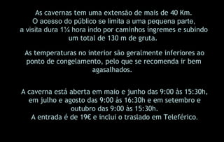 A caverna está aberta em maio e junho das 9:00 às 15:30h, em julho e agosto das 9:00 às 16:30h e em setembro e outubro das 9:00 às 15:30h. A entrada é de 19€ e inclui o traslado em Teleférico . As cavernas tem uma extensão de mais de 40 Km. O acesso do público se limita a uma pequena parte, a visita dura 1¼ hora indo  por caminhos íngremes e subindo um total de 130 m de gruta.   As temperaturas no interior são geralmente inferiores ao ponto de congelamento, pelo que se recomenda ir bem agasalhados. .  
