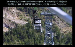 Para chegar, há uma caminhada de aprox. 20 minutos para chegar ao teleférico, que em apenas três minutos leva ao topo da montanha. 