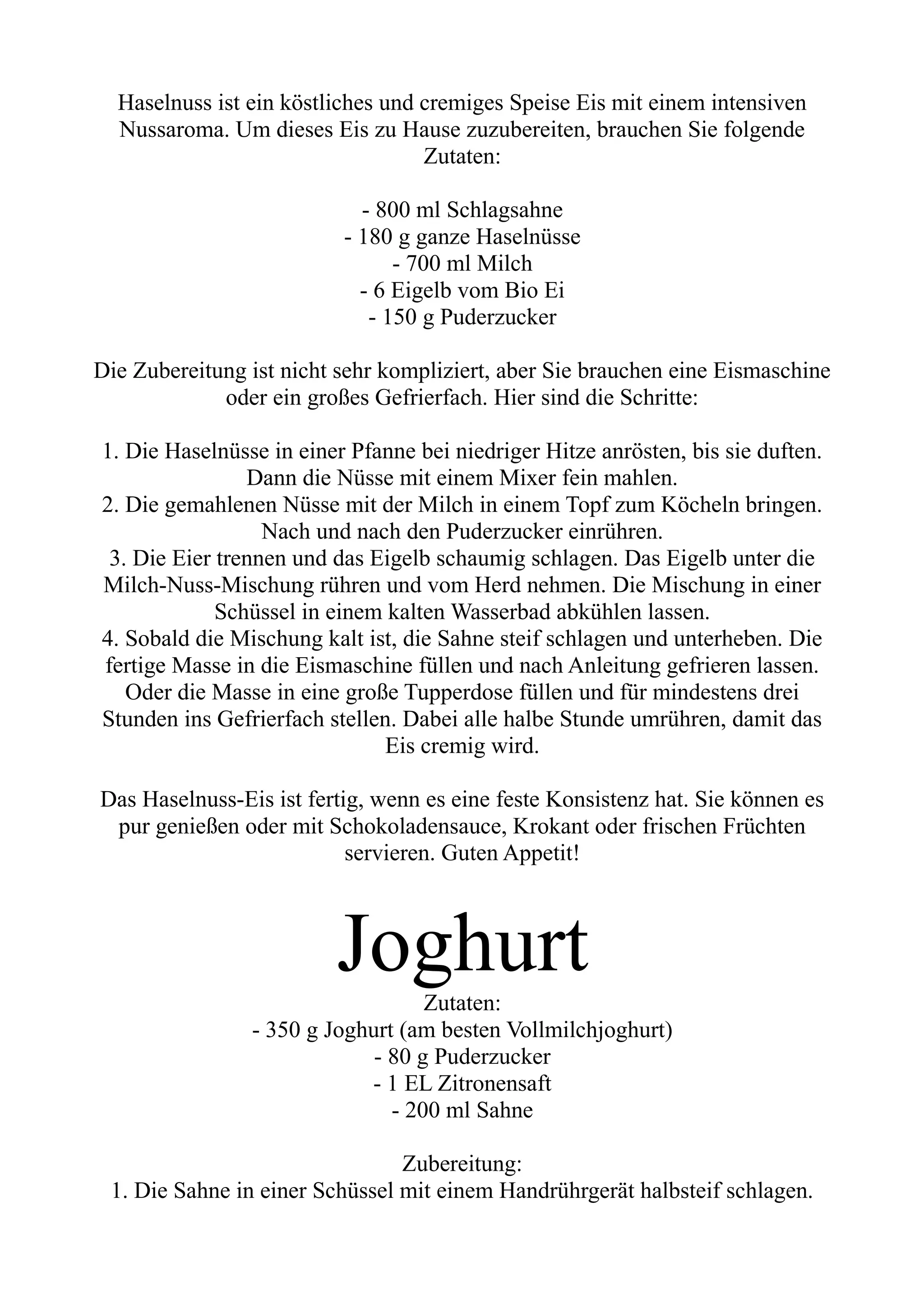 Haselnuss ist ein köstliches und cremiges Speise Eis mit einem intensiven
Nussaroma. Um dieses Eis zu Hause zuzubereiten, brauchen Sie folgende
Zutaten:
- 800 ml Schlagsahne
- 180 g ganze Haselnüsse
- 700 ml Milch
- 6 Eigelb vom Bio Ei
- 150 g Puderzucker
Die Zubereitung ist nicht sehr kompliziert, aber Sie brauchen eine Eismaschine
oder ein großes Gefrierfach. Hier sind die Schritte:
1. Die Haselnüsse in einer Pfanne bei niedriger Hitze anrösten, bis sie duften.
Dann die Nüsse mit einem Mixer fein mahlen.
2. Die gemahlenen Nüsse mit der Milch in einem Topf zum Köcheln bringen.
Nach und nach den Puderzucker einrühren.
3. Die Eier trennen und das Eigelb schaumig schlagen. Das Eigelb unter die
Milch-Nuss-Mischung rühren und vom Herd nehmen. Die Mischung in einer
Schüssel in einem kalten Wasserbad abkühlen lassen.
4. Sobald die Mischung kalt ist, die Sahne steif schlagen und unterheben. Die
fertige Masse in die Eismaschine füllen und nach Anleitung gefrieren lassen.
Oder die Masse in eine große Tupperdose füllen und für mindestens drei
Stunden ins Gefrierfach stellen. Dabei alle halbe Stunde umrühren, damit das
Eis cremig wird.
Das Haselnuss-Eis ist fertig, wenn es eine feste Konsistenz hat. Sie können es
pur genießen oder mit Schokoladensauce, Krokant oder frischen Früchten
servieren. Guten Appetit!
Joghurt
Zutaten:
- 350 g Joghurt (am besten Vollmilchjoghurt)
- 80 g Puderzucker
- 1 EL Zitronensaft
- 200 ml Sahne
Zubereitung:
1. Die Sahne in einer Schüssel mit einem Handrührgerät halbsteif schlagen.
 