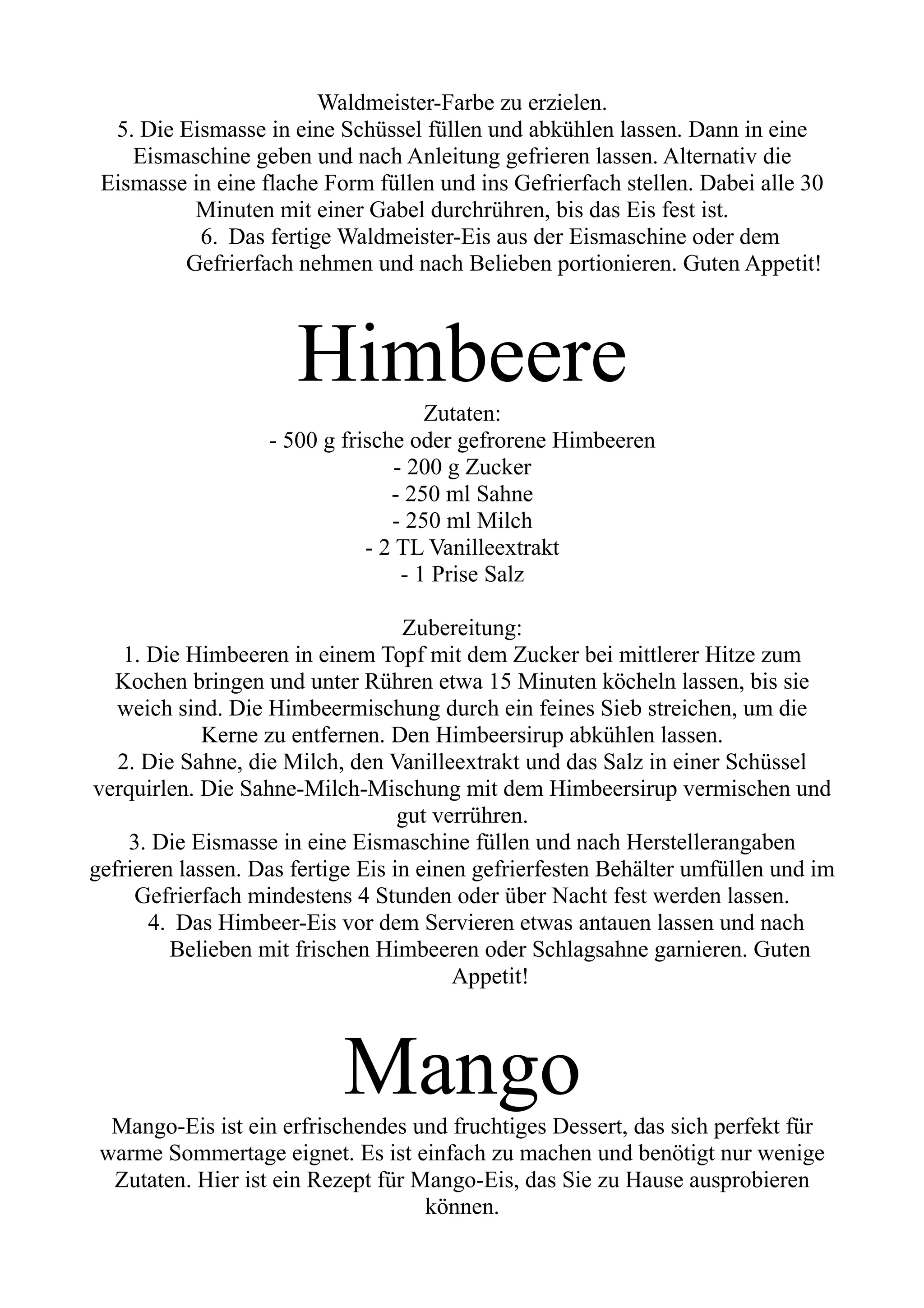 Waldmeister-Farbe zu erzielen.
5. Die Eismasse in eine Schüssel füllen und abkühlen lassen. Dann in eine
Eismaschine geben und nach Anleitung gefrieren lassen. Alternativ die
Eismasse in eine flache Form füllen und ins Gefrierfach stellen. Dabei alle 30
Minuten mit einer Gabel durchrühren, bis das Eis fest ist.
6. Das fertige Waldmeister-Eis aus der Eismaschine oder dem
Gefrierfach nehmen und nach Belieben portionieren. Guten Appetit!
Himbeere
Zutaten:
- 500 g frische oder gefrorene Himbeeren
- 200 g Zucker
- 250 ml Sahne
- 250 ml Milch
- 2 TL Vanilleextrakt
- 1 Prise Salz
Zubereitung:
1. Die Himbeeren in einem Topf mit dem Zucker bei mittlerer Hitze zum
Kochen bringen und unter Rühren etwa 15 Minuten köcheln lassen, bis sie
weich sind. Die Himbeermischung durch ein feines Sieb streichen, um die
Kerne zu entfernen. Den Himbeersirup abkühlen lassen.
2. Die Sahne, die Milch, den Vanilleextrakt und das Salz in einer Schüssel
verquirlen. Die Sahne-Milch-Mischung mit dem Himbeersirup vermischen und
gut verrühren.
3. Die Eismasse in eine Eismaschine füllen und nach Herstellerangaben
gefrieren lassen. Das fertige Eis in einen gefrierfesten Behälter umfüllen und im
Gefrierfach mindestens 4 Stunden oder über Nacht fest werden lassen.
4. Das Himbeer-Eis vor dem Servieren etwas antauen lassen und nach
Belieben mit frischen Himbeeren oder Schlagsahne garnieren. Guten
Appetit!
Mango
Mango-Eis ist ein erfrischendes und fruchtiges Dessert, das sich perfekt für
warme Sommertage eignet. Es ist einfach zu machen und benötigt nur wenige
Zutaten. Hier ist ein Rezept für Mango-Eis, das Sie zu Hause ausprobieren
können.
 