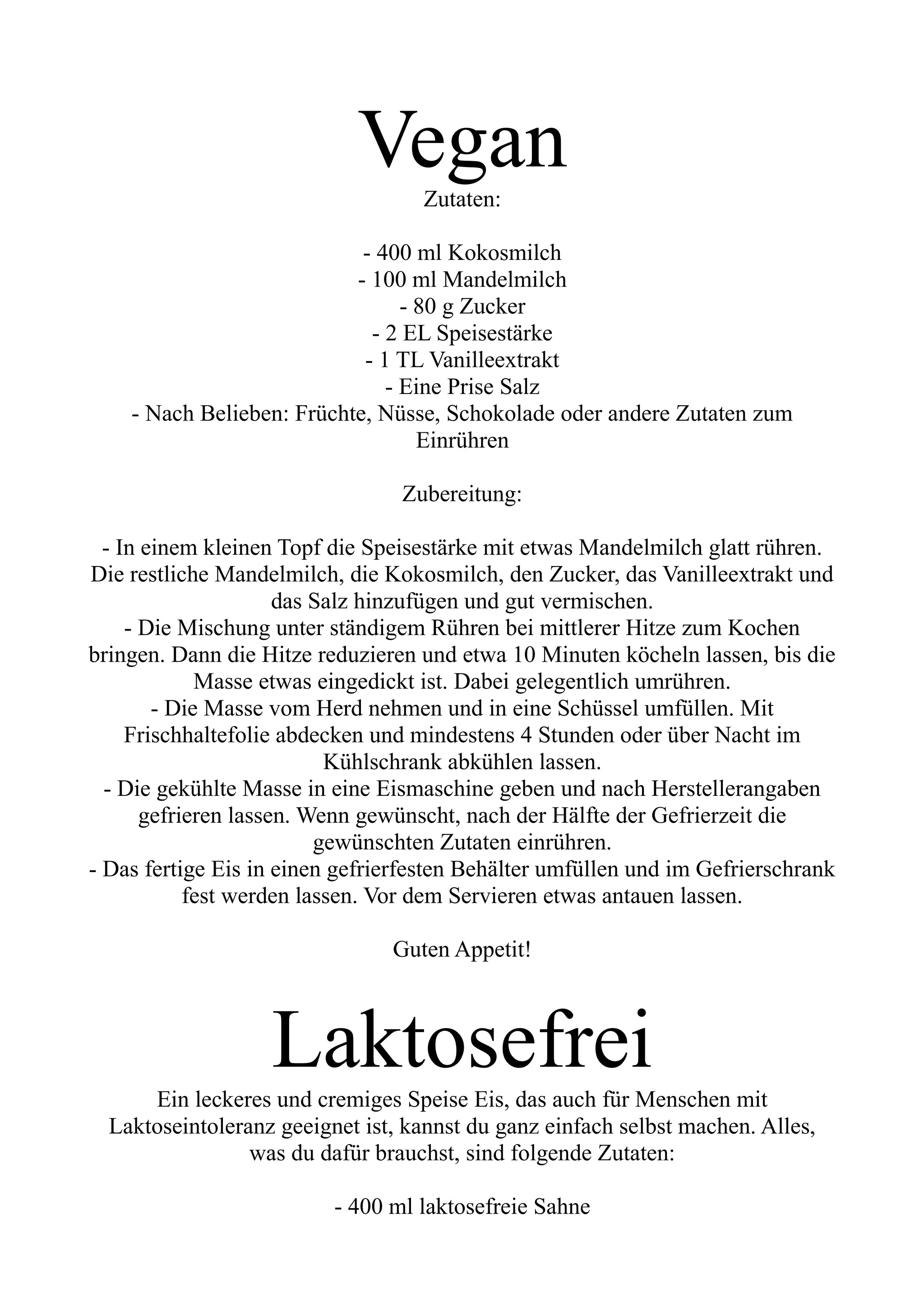 Vegan
Zutaten:
- 400 ml Kokosmilch
- 100 ml Mandelmilch
- 80 g Zucker
- 2 EL Speisestärke
- 1 TL Vanilleextrakt
- Eine Prise Salz
- Nach Belieben: Früchte, Nüsse, Schokolade oder andere Zutaten zum
Einrühren
Zubereitung:
- In einem kleinen Topf die Speisestärke mit etwas Mandelmilch glatt rühren.
Die restliche Mandelmilch, die Kokosmilch, den Zucker, das Vanilleextrakt und
das Salz hinzufügen und gut vermischen.
- Die Mischung unter ständigem Rühren bei mittlerer Hitze zum Kochen
bringen. Dann die Hitze reduzieren und etwa 10 Minuten köcheln lassen, bis die
Masse etwas eingedickt ist. Dabei gelegentlich umrühren.
- Die Masse vom Herd nehmen und in eine Schüssel umfüllen. Mit
Frischhaltefolie abdecken und mindestens 4 Stunden oder über Nacht im
Kühlschrank abkühlen lassen.
- Die gekühlte Masse in eine Eismaschine geben und nach Herstellerangaben
gefrieren lassen. Wenn gewünscht, nach der Hälfte der Gefrierzeit die
gewünschten Zutaten einrühren.
- Das fertige Eis in einen gefrierfesten Behälter umfüllen und im Gefrierschrank
fest werden lassen. Vor dem Servieren etwas antauen lassen.
Guten Appetit!
Laktosefrei
Ein leckeres und cremiges Speise Eis, das auch für Menschen mit
Laktoseintoleranz geeignet ist, kannst du ganz einfach selbst machen. Alles,
was du dafür brauchst, sind folgende Zutaten:
- 400 ml laktosefreie Sahne
 