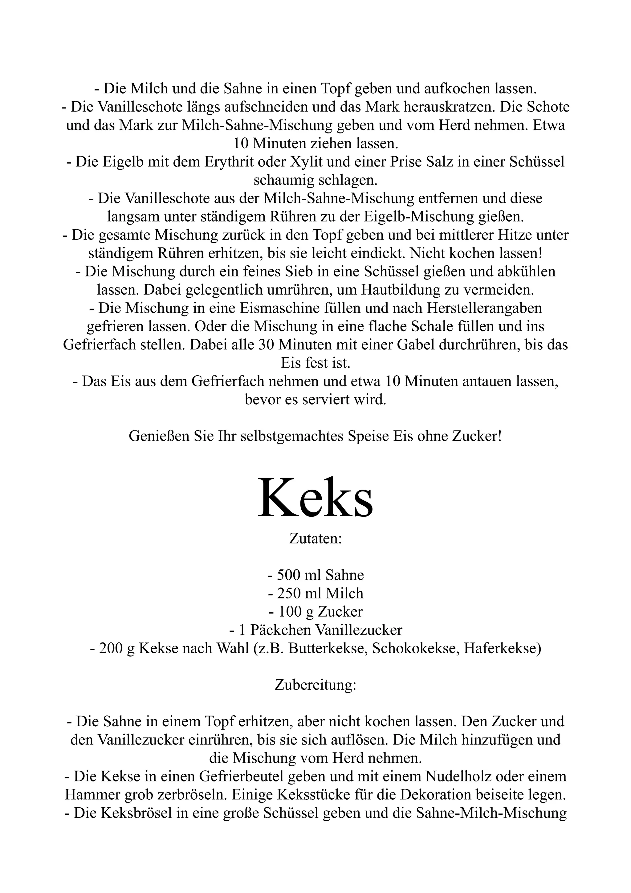 - Die Milch und die Sahne in einen Topf geben und aufkochen lassen.
- Die Vanilleschote längs aufschneiden und das Mark herauskratzen. Die Schote
und das Mark zur Milch-Sahne-Mischung geben und vom Herd nehmen. Etwa
10 Minuten ziehen lassen.
- Die Eigelb mit dem Erythrit oder Xylit und einer Prise Salz in einer Schüssel
schaumig schlagen.
- Die Vanilleschote aus der Milch-Sahne-Mischung entfernen und diese
langsam unter ständigem Rühren zu der Eigelb-Mischung gießen.
- Die gesamte Mischung zurück in den Topf geben und bei mittlerer Hitze unter
ständigem Rühren erhitzen, bis sie leicht eindickt. Nicht kochen lassen!
- Die Mischung durch ein feines Sieb in eine Schüssel gießen und abkühlen
lassen. Dabei gelegentlich umrühren, um Hautbildung zu vermeiden.
- Die Mischung in eine Eismaschine füllen und nach Herstellerangaben
gefrieren lassen. Oder die Mischung in eine flache Schale füllen und ins
Gefrierfach stellen. Dabei alle 30 Minuten mit einer Gabel durchrühren, bis das
Eis fest ist.
- Das Eis aus dem Gefrierfach nehmen und etwa 10 Minuten antauen lassen,
bevor es serviert wird.
Genießen Sie Ihr selbstgemachtes Speise Eis ohne Zucker!
Keks
Zutaten:
- 500 ml Sahne
- 250 ml Milch
- 100 g Zucker
- 1 Päckchen Vanillezucker
- 200 g Kekse nach Wahl (z.B. Butterkekse, Schokokekse, Haferkekse)
Zubereitung:
- Die Sahne in einem Topf erhitzen, aber nicht kochen lassen. Den Zucker und
den Vanillezucker einrühren, bis sie sich auflösen. Die Milch hinzufügen und
die Mischung vom Herd nehmen.
- Die Kekse in einen Gefrierbeutel geben und mit einem Nudelholz oder einem
Hammer grob zerbröseln. Einige Keksstücke für die Dekoration beiseite legen.
- Die Keksbrösel in eine große Schüssel geben und die Sahne-Milch-Mischung
 