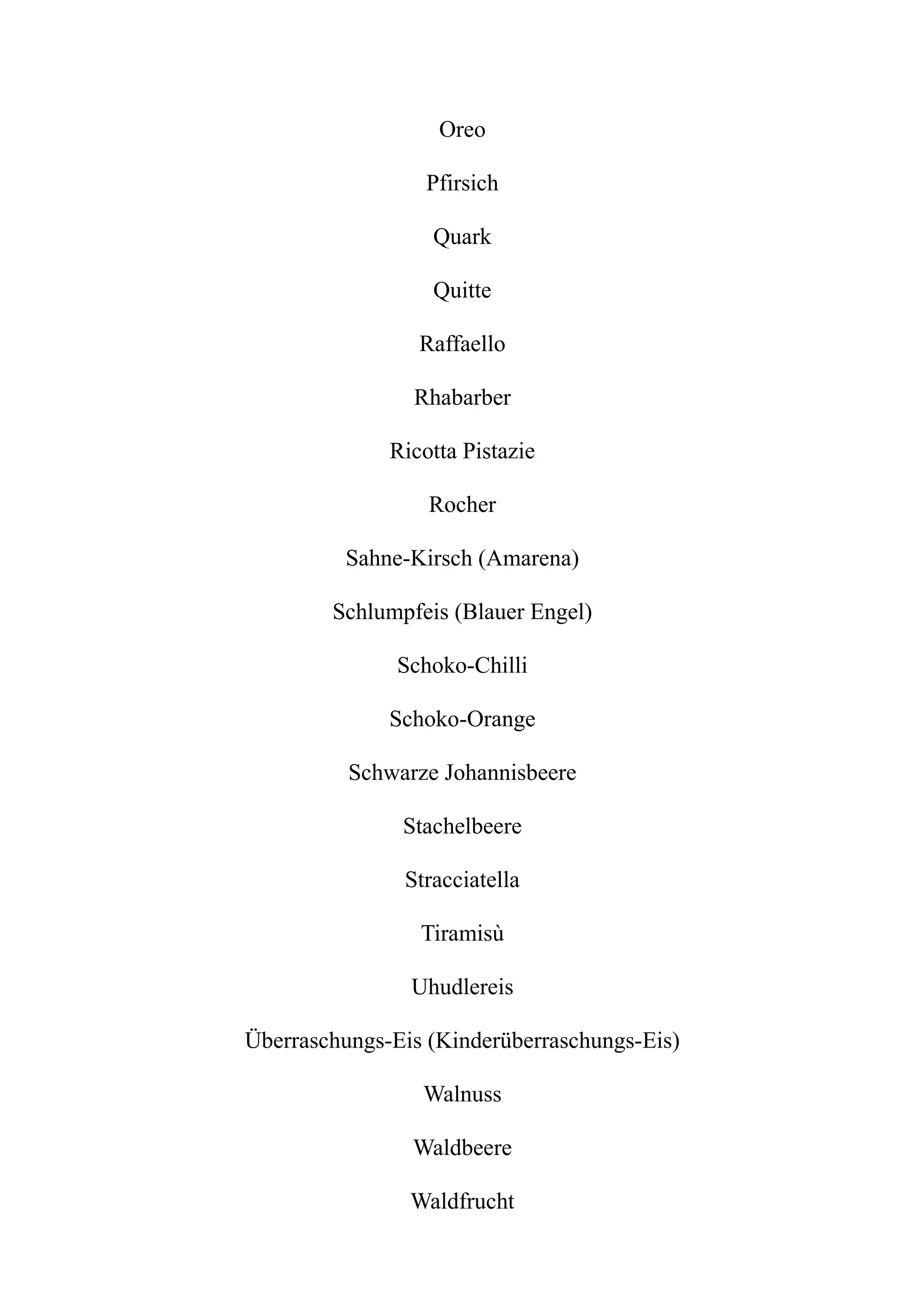 Oreo
Pfirsich
Quark
Quitte
Raffaello
Rhabarber
Ricotta Pistazie
Rocher
Sahne-Kirsch (Amarena)
Schlumpfeis (Blauer Engel)
Schoko-Chilli
Schoko-Orange
Schwarze Johannisbeere
Stachelbeere
Stracciatella
Tiramisù
Uhudlereis
Überraschungs-Eis (Kinderüberraschungs-Eis)
Walnuss
Waldbeere
Waldfrucht
 