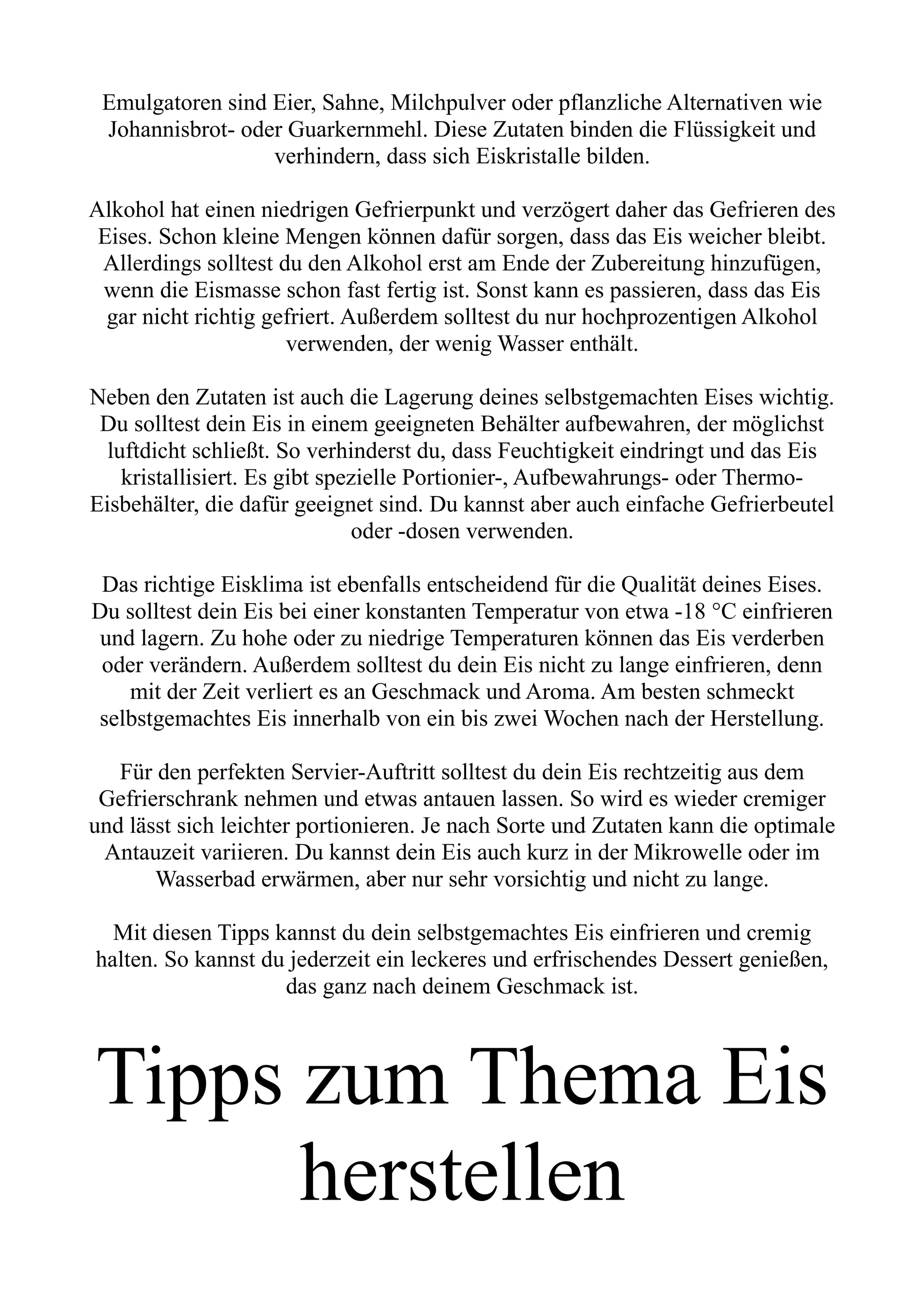 Emulgatoren sind Eier, Sahne, Milchpulver oder pflanzliche Alternativen wie
Johannisbrot- oder Guarkernmehl. Diese Zutaten binden die Flüssigkeit und
verhindern, dass sich Eiskristalle bilden.
Alkohol hat einen niedrigen Gefrierpunkt und verzögert daher das Gefrieren des
Eises. Schon kleine Mengen können dafür sorgen, dass das Eis weicher bleibt.
Allerdings solltest du den Alkohol erst am Ende der Zubereitung hinzufügen,
wenn die Eismasse schon fast fertig ist. Sonst kann es passieren, dass das Eis
gar nicht richtig gefriert. Außerdem solltest du nur hochprozentigen Alkohol
verwenden, der wenig Wasser enthält.
Neben den Zutaten ist auch die Lagerung deines selbstgemachten Eises wichtig.
Du solltest dein Eis in einem geeigneten Behälter aufbewahren, der möglichst
luftdicht schließt. So verhinderst du, dass Feuchtigkeit eindringt und das Eis
kristallisiert. Es gibt spezielle Portionier-, Aufbewahrungs- oder Thermo-
Eisbehälter, die dafür geeignet sind. Du kannst aber auch einfache Gefrierbeutel
oder -dosen verwenden.
Das richtige Eisklima ist ebenfalls entscheidend für die Qualität deines Eises.
Du solltest dein Eis bei einer konstanten Temperatur von etwa -18 °C einfrieren
und lagern. Zu hohe oder zu niedrige Temperaturen können das Eis verderben
oder verändern. Außerdem solltest du dein Eis nicht zu lange einfrieren, denn
mit der Zeit verliert es an Geschmack und Aroma. Am besten schmeckt
selbstgemachtes Eis innerhalb von ein bis zwei Wochen nach der Herstellung.
Für den perfekten Servier-Auftritt solltest du dein Eis rechtzeitig aus dem
Gefrierschrank nehmen und etwas antauen lassen. So wird es wieder cremiger
und lässt sich leichter portionieren. Je nach Sorte und Zutaten kann die optimale
Antauzeit variieren. Du kannst dein Eis auch kurz in der Mikrowelle oder im
Wasserbad erwärmen, aber nur sehr vorsichtig und nicht zu lange.
Mit diesen Tipps kannst du dein selbstgemachtes Eis einfrieren und cremig
halten. So kannst du jederzeit ein leckeres und erfrischendes Dessert genießen,
das ganz nach deinem Geschmack ist.
Tipps zum Thema Eis
herstellen
 