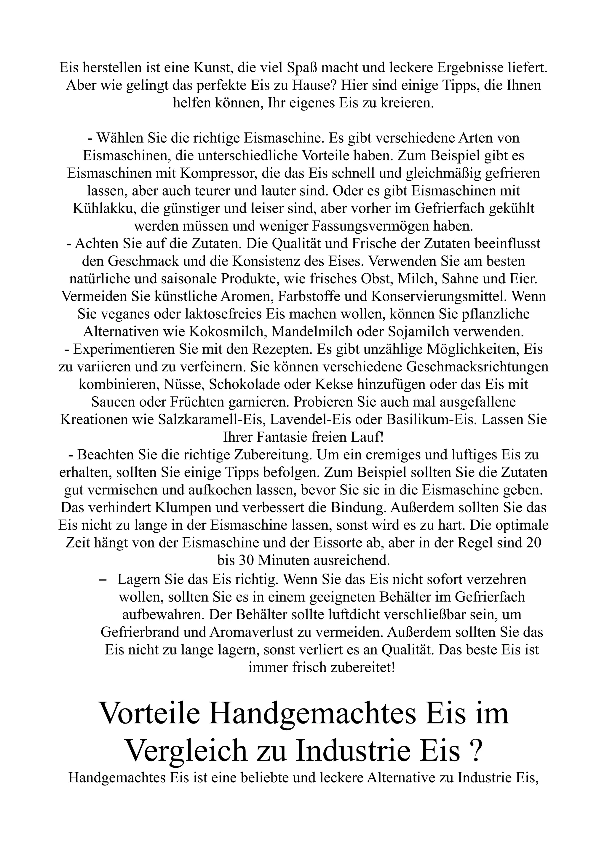 Eis herstellen ist eine Kunst, die viel Spaß macht und leckere Ergebnisse liefert.
Aber wie gelingt das perfekte Eis zu Hause? Hier sind einige Tipps, die Ihnen
helfen können, Ihr eigenes Eis zu kreieren.
- Wählen Sie die richtige Eismaschine. Es gibt verschiedene Arten von
Eismaschinen, die unterschiedliche Vorteile haben. Zum Beispiel gibt es
Eismaschinen mit Kompressor, die das Eis schnell und gleichmäßig gefrieren
lassen, aber auch teurer und lauter sind. Oder es gibt Eismaschinen mit
Kühlakku, die günstiger und leiser sind, aber vorher im Gefrierfach gekühlt
werden müssen und weniger Fassungsvermögen haben.
- Achten Sie auf die Zutaten. Die Qualität und Frische der Zutaten beeinflusst
den Geschmack und die Konsistenz des Eises. Verwenden Sie am besten
natürliche und saisonale Produkte, wie frisches Obst, Milch, Sahne und Eier.
Vermeiden Sie künstliche Aromen, Farbstoffe und Konservierungsmittel. Wenn
Sie veganes oder laktosefreies Eis machen wollen, können Sie pflanzliche
Alternativen wie Kokosmilch, Mandelmilch oder Sojamilch verwenden.
- Experimentieren Sie mit den Rezepten. Es gibt unzählige Möglichkeiten, Eis
zu variieren und zu verfeinern. Sie können verschiedene Geschmacksrichtungen
kombinieren, Nüsse, Schokolade oder Kekse hinzufügen oder das Eis mit
Saucen oder Früchten garnieren. Probieren Sie auch mal ausgefallene
Kreationen wie Salzkaramell-Eis, Lavendel-Eis oder Basilikum-Eis. Lassen Sie
Ihrer Fantasie freien Lauf!
- Beachten Sie die richtige Zubereitung. Um ein cremiges und luftiges Eis zu
erhalten, sollten Sie einige Tipps befolgen. Zum Beispiel sollten Sie die Zutaten
gut vermischen und aufkochen lassen, bevor Sie sie in die Eismaschine geben.
Das verhindert Klumpen und verbessert die Bindung. Außerdem sollten Sie das
Eis nicht zu lange in der Eismaschine lassen, sonst wird es zu hart. Die optimale
Zeit hängt von der Eismaschine und der Eissorte ab, aber in der Regel sind 20
bis 30 Minuten ausreichend.
– Lagern Sie das Eis richtig. Wenn Sie das Eis nicht sofort verzehren
wollen, sollten Sie es in einem geeigneten Behälter im Gefrierfach
aufbewahren. Der Behälter sollte luftdicht verschließbar sein, um
Gefrierbrand und Aromaverlust zu vermeiden. Außerdem sollten Sie das
Eis nicht zu lange lagern, sonst verliert es an Qualität. Das beste Eis ist
immer frisch zubereitet!
Vorteile Handgemachtes Eis im
Vergleich zu Industrie Eis ?
Handgemachtes Eis ist eine beliebte und leckere Alternative zu Industrie Eis,
 