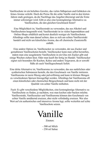 Vanilleschote ist ein beliebtes Gewürz, das vielen Süßspeisen und Gebäcken ein
feines Aroma verleiht. Doch die Preise für die echte Vanille sind in den letzten
Jahren stark gestiegen, da die Nachfrage das Angebot übersteigt und die Ernte
immer schwieriger wird. Gibt es also eine kostengünstige Alternative zu
Vanilleschote, die den gleichen Geschmack bietet?
Eine Möglichkeit ist, Vanilleextrakt zu verwenden, das aus Alkohol und
Vanilleschoten hergestellt wird. Vanilleextrakt ist in vielen Supermärkten und
Online-Shops erhältlich und kostet deutlich weniger als Vanilleschoten.
Allerdings sollte man darauf achten, dass es sich um echten Vanilleextrakt
handelt und nicht um künstliches Aroma, das oft chemische Zusatzstoffe
enthält.
Eine andere Option ist, Vanillezucker zu verwenden, der aus Zucker und
gemahlenen Vanilleschoten besteht. Vanillezucker kann man selbst herstellen,
indem man eine ausgekratzte Vanilleschote in ein Glas mit Zucker gibt und
einige Wochen ziehen lässt. Oder man kauft ihn fertig im Handel. Vanillezucker
eignet sich besonders für Kuchen, Kekse und andere Teigwaren, da er sowohl
Süße als auch Vanillegeschmack liefert.
Eine dritte Alternative ist, Vanillearoma zu verwenden, das aus natürlichen oder
synthetischen Substanzen besteht, die den Geschmack von Vanille imitieren.
Vanillearoma ist meist flüssig oder pulverförmig und kann in kleinen Mengen
zu verschiedenen Speisen hinzugefügt werden. Allerdings hat Vanillearoma oft
einen künstlichen oder chemischen Beigeschmack und kann nicht mit der
Qualität von echter Vanille mithalten.
Fazit: Es gibt verschiedene Möglichkeiten, eine kostengünstige Alternative zu
Vanilleschote zu finden, je nachdem, was man kochen oder backen möchte.
Vanilleextrakt, Vanillezucker und Vanillearoma können den Geschmack von
echter Vanille annähernd ersetzen, aber nicht vollständig ersetzen. Wer also
Wert auf ein authentisches und intensives Aroma legt, sollte weiterhin auf echte
Vanilleschote setzen.
Vanille
Zutaten:
- 500 ml Milch
- 250 ml Sahne
 