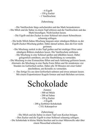 - 6 Eigelb
- 150 g Zucker
- 1 Vanilleschote
Zubereitung:
- Die Vanilleschote längs aufschneiden und das Mark herauskratzen.
- Die Milch und die Sahne in einem Topf erhitzen und die Vanilleschote und das
Mark hinzufügen. Nicht kochen lassen.
- Die Eigelb und den Zucker in einer Schüssel mit einem Schneebesen
schaumig schlagen.
- Die heiße Milch-Sahne-Mischung langsam unter ständigem Rühren zu der
Eigelb-Zucker-Mischung gießen. Dabei darauf achten, dass die Eier nicht
gerinnen.
- Die Mischung zurück in den Topf gießen und bei niedriger Hitze unter
ständigem Rühren eindicken lassen. Die Vanilleschote entfernen.
- Die Mischung in eine Schüssel gießen und abkühlen lassen. Dabei
gelegentlich umrühren, um eine Hautbildung zu vermeiden.
- Die Mischung in eine Eismaschine füllen und nach Anleitung gefrieren lassen.
Alternativ die Mischung in eine flache Form füllen und für mindestens vier
Stunden ins Gefrierfach stellen. Dabei alle 30 Minuten mit einer Gabel
durchrühren, um Kristalle zu vermeiden.
– Das fertige Eis aus dem Gefrierfach nehmen und etwas antauen lassen.
Mit einem Eisportionierer Kugeln formen und nach Belieben servieren.
Schokolade
Zutaten:
- 500 ml Milch
- 200 ml Sahne
- 150 g Zucker
- 4 Eigelb
- 200 g Zartbitter-Schokolade
- 2 EL Kakaopulver
Zubereitung:
- Die Milch und die Sahne in einem Topf zum Kochen bringen.
- Den Zucker und die Eigelb in einer Schüssel schaumig schlagen.
- Die Schokolade in kleine Stücke brechen und in einer Mikrowelle oder über
einem Wasserbad schmelzen.
 