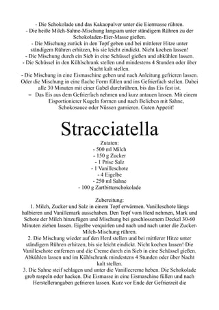 - Die Schokolade und das Kakaopulver unter die Eiermasse rühren.
- Die heiße Milch-Sahne-Mischung langsam unter ständigem Rühren zu der
Schokoladen-Eier-Masse gießen.
- Die Mischung zurück in den Topf geben und bei mittlerer Hitze unter
ständigem Rühren erhitzen, bis sie leicht eindickt. Nicht kochen lassen!
- Die Mischung durch ein Sieb in eine Schüssel gießen und abkühlen lassen.
- Die Schüssel in den Kühlschrank stellen und mindestens 4 Stunden oder über
Nacht kalt stellen.
- Die Mischung in eine Eismaschine geben und nach Anleitung gefrieren lassen.
Oder die Mischung in eine flache Form füllen und ins Gefrierfach stellen. Dabei
alle 30 Minuten mit einer Gabel durchrühren, bis das Eis fest ist.
– Das Eis aus dem Gefrierfach nehmen und kurz antauen lassen. Mit einem
Eisportionierer Kugeln formen und nach Belieben mit Sahne,
Schokosauce oder Nüssen garnieren. Guten Appetit!
Stracciatella
Zutaten:
- 500 ml Milch
- 150 g Zucker
- 1 Prise Salz
- 1 Vanilleschote
- 4 Eigelbe
- 250 ml Sahne
- 100 g Zartbitterschokolade
Zubereitung:
1. Milch, Zucker und Salz in einem Topf erwärmen. Vanilleschote längs
halbieren und Vanillemark ausschaben. Den Topf vom Herd nehmen, Mark und
Schote der Milch hinzufügen und Mischung bei geschlossenem Deckel 30-60
Minuten ziehen lassen. Eigelbe verquirlen und nach und nach unter die Zucker-
Milch-Mischung rühren.
2. Die Mischung wieder auf den Herd stellen und bei mittlerer Hitze unter
ständigem Rühren erhitzen, bis sie leicht eindickt. Nicht kochen lassen! Die
Vanilleschote entfernen und die Creme durch ein Sieb in eine Schüssel gießen.
Abkühlen lassen und im Kühlschrank mindestens 4 Stunden oder über Nacht
kalt stellen.
3. Die Sahne steif schlagen und unter die Vanillecreme heben. Die Schokolade
grob raspeln oder hacken. Die Eismasse in eine Eismaschine füllen und nach
Herstellerangaben gefrieren lassen. Kurz vor Ende der Gefrierzeit die
 