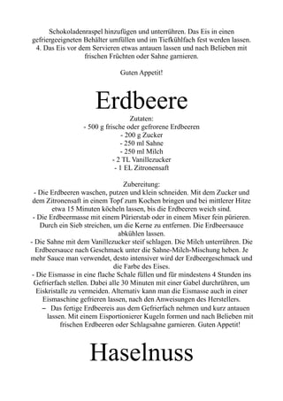 Schokoladenraspel hinzufügen und unterrühren. Das Eis in einen
gefriergeeigneten Behälter umfüllen und im Tiefkühlfach fest werden lassen.
4. Das Eis vor dem Servieren etwas antauen lassen und nach Belieben mit
frischen Früchten oder Sahne garnieren.
Guten Appetit!
Erdbeere
Zutaten:
- 500 g frische oder gefrorene Erdbeeren
- 200 g Zucker
- 250 ml Sahne
- 250 ml Milch
- 2 TL Vanillezucker
- 1 EL Zitronensaft
Zubereitung:
- Die Erdbeeren waschen, putzen und klein schneiden. Mit dem Zucker und
dem Zitronensaft in einem Topf zum Kochen bringen und bei mittlerer Hitze
etwa 15 Minuten köcheln lassen, bis die Erdbeeren weich sind.
- Die Erdbeermasse mit einem Pürierstab oder in einem Mixer fein pürieren.
Durch ein Sieb streichen, um die Kerne zu entfernen. Die Erdbeersauce
abkühlen lassen.
- Die Sahne mit dem Vanillezucker steif schlagen. Die Milch unterrühren. Die
Erdbeersauce nach Geschmack unter die Sahne-Milch-Mischung heben. Je
mehr Sauce man verwendet, desto intensiver wird der Erdbeergeschmack und
die Farbe des Eises.
- Die Eismasse in eine flache Schale füllen und für mindestens 4 Stunden ins
Gefrierfach stellen. Dabei alle 30 Minuten mit einer Gabel durchrühren, um
Eiskristalle zu vermeiden. Alternativ kann man die Eismasse auch in einer
Eismaschine gefrieren lassen, nach den Anweisungen des Herstellers.
– Das fertige Erdbeereis aus dem Gefrierfach nehmen und kurz antauen
lassen. Mit einem Eisportionierer Kugeln formen und nach Belieben mit
frischen Erdbeeren oder Schlagsahne garnieren. Guten Appetit!
Haselnuss
 
