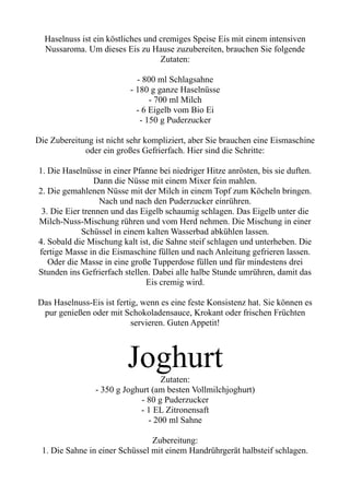 Haselnuss ist ein köstliches und cremiges Speise Eis mit einem intensiven
Nussaroma. Um dieses Eis zu Hause zuzubereiten, brauchen Sie folgende
Zutaten:
- 800 ml Schlagsahne
- 180 g ganze Haselnüsse
- 700 ml Milch
- 6 Eigelb vom Bio Ei
- 150 g Puderzucker
Die Zubereitung ist nicht sehr kompliziert, aber Sie brauchen eine Eismaschine
oder ein großes Gefrierfach. Hier sind die Schritte:
1. Die Haselnüsse in einer Pfanne bei niedriger Hitze anrösten, bis sie duften.
Dann die Nüsse mit einem Mixer fein mahlen.
2. Die gemahlenen Nüsse mit der Milch in einem Topf zum Köcheln bringen.
Nach und nach den Puderzucker einrühren.
3. Die Eier trennen und das Eigelb schaumig schlagen. Das Eigelb unter die
Milch-Nuss-Mischung rühren und vom Herd nehmen. Die Mischung in einer
Schüssel in einem kalten Wasserbad abkühlen lassen.
4. Sobald die Mischung kalt ist, die Sahne steif schlagen und unterheben. Die
fertige Masse in die Eismaschine füllen und nach Anleitung gefrieren lassen.
Oder die Masse in eine große Tupperdose füllen und für mindestens drei
Stunden ins Gefrierfach stellen. Dabei alle halbe Stunde umrühren, damit das
Eis cremig wird.
Das Haselnuss-Eis ist fertig, wenn es eine feste Konsistenz hat. Sie können es
pur genießen oder mit Schokoladensauce, Krokant oder frischen Früchten
servieren. Guten Appetit!
Joghurt
Zutaten:
- 350 g Joghurt (am besten Vollmilchjoghurt)
- 80 g Puderzucker
- 1 EL Zitronensaft
- 200 ml Sahne
Zubereitung:
1. Die Sahne in einer Schüssel mit einem Handrührgerät halbsteif schlagen.
 