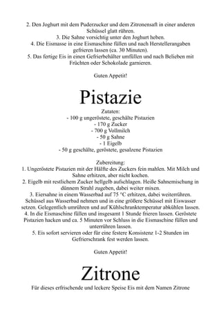 2. Den Joghurt mit dem Puderzucker und dem Zitronensaft in einer anderen
Schüssel glatt rühren.
3. Die Sahne vorsichtig unter den Joghurt heben.
4. Die Eismasse in eine Eismaschine füllen und nach Herstellerangaben
gefrieren lassen (ca. 30 Minuten).
5. Das fertige Eis in einen Gefrierbehälter umfüllen und nach Belieben mit
Früchten oder Schokolade garnieren.
Guten Appetit!
Pistazie
Zutaten:
- 100 g ungeröstete, geschälte Pistazien
- 170 g Zucker
- 700 g Vollmilch
- 50 g Sahne
- 1 Eigelb
- 50 g geschälte, geröstete, gesalzene Pistazien
Zubereitung:
1. Ungeröstete Pistazien mit der Hälfte des Zuckers fein mahlen. Mit Milch und
Sahne erhitzen, aber nicht kochen.
2. Eigelb mit restlichem Zucker hellgelb aufschlagen. Heiße Sahnemischung in
dünnem Strahl zugeben, dabei weiter mixen.
3. Eiersahne in einem Wasserbad auf 75 °C erhitzen, dabei weiterrühren.
Schüssel aus Wasserbad nehmen und in eine größere Schüssel mit Eiswasser
setzen. Gelegentlich umrühren und auf Kühlschranktemperatur abkühlen lassen.
4. In die Eismaschine füllen und insgesamt 1 Stunde frieren lassen. Geröstete
Pistazien hacken und ca. 5 Minuten vor Schluss in die Eismaschine füllen und
unterrühren lassen.
5. Eis sofort servieren oder für eine festere Konsistenz 1-2 Stunden im
Gefrierschrank fest werden lassen.
Guten Appetit!
Zitrone
Für dieses erfrischende und leckere Speise Eis mit dem Namen Zitrone
 