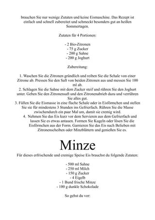brauchen Sie nur wenige Zutaten und keine Eismaschine. Das Rezept ist
einfach und schnell zubereitet und schmeckt besonders gut an heißen
Sommertagen.
Zutaten für 4 Portionen:
- 2 Bio-Zitronen
- 75 g Zucker
- 200 g Sahne
- 200 g Joghurt
Zubereitung:
1. Waschen Sie die Zitronen gründlich und reiben Sie die Schale von einer
Zitrone ab. Pressen Sie den Saft von beiden Zitronen aus und messen Sie 100
ml ab.
2. Schlagen Sie die Sahne mit dem Zucker steif und rühren Sie den Joghurt
unter. Geben Sie den Zitronensaft und den Zitronenabrieb dazu und verrühren
Sie alles gut.
3. Füllen Sie die Eismasse in eine flache Schale oder in Eisförmchen und stellen
Sie sie für mindestens 3 Stunden ins Gefrierfach. Rühren Sie die Masse
zwischendurch ein paar Mal um, damit sie cremig wird.
4. Nehmen Sie das Eis kurz vor dem Servieren aus dem Gefrierfach und
lassen Sie es etwas antauen. Formen Sie Kugeln oder lösen Sie die
Eisförmchen aus der Form. Garnieren Sie das Eis nach Belieben mit
Zitronenscheiben oder Minzblättern und genießen Sie es.
Minze
Für dieses erfrischende und cremige Speise Eis brauchst du folgende Zutaten:
- 500 ml Sahne
- 250 ml Milch
- 150 g Zucker
- 4 Eigelb
- 1 Bund frische Minze
- 100 g dunkle Schokolade
So gehst du vor:
 