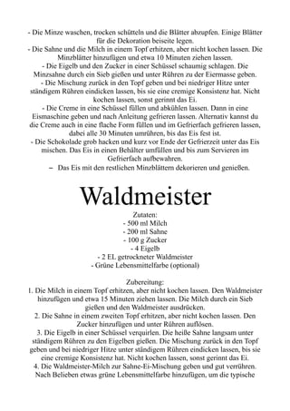 - Die Minze waschen, trocken schütteln und die Blätter abzupfen. Einige Blätter
für die Dekoration beiseite legen.
- Die Sahne und die Milch in einem Topf erhitzen, aber nicht kochen lassen. Die
Minzblätter hinzufügen und etwa 10 Minuten ziehen lassen.
- Die Eigelb und den Zucker in einer Schüssel schaumig schlagen. Die
Minzsahne durch ein Sieb gießen und unter Rühren zu der Eiermasse geben.
- Die Mischung zurück in den Topf geben und bei niedriger Hitze unter
ständigem Rühren eindicken lassen, bis sie eine cremige Konsistenz hat. Nicht
kochen lassen, sonst gerinnt das Ei.
- Die Creme in eine Schüssel füllen und abkühlen lassen. Dann in eine
Eismaschine geben und nach Anleitung gefrieren lassen. Alternativ kannst du
die Creme auch in eine flache Form füllen und im Gefrierfach gefrieren lassen,
dabei alle 30 Minuten umrühren, bis das Eis fest ist.
- Die Schokolade grob hacken und kurz vor Ende der Gefrierzeit unter das Eis
mischen. Das Eis in einen Behälter umfüllen und bis zum Servieren im
Gefrierfach aufbewahren.
– Das Eis mit den restlichen Minzblättern dekorieren und genießen.
Waldmeister
Zutaten:
- 500 ml Milch
- 200 ml Sahne
- 100 g Zucker
- 4 Eigelb
- 2 EL getrockneter Waldmeister
- Grüne Lebensmittelfarbe (optional)
Zubereitung:
1. Die Milch in einem Topf erhitzen, aber nicht kochen lassen. Den Waldmeister
hinzufügen und etwa 15 Minuten ziehen lassen. Die Milch durch ein Sieb
gießen und den Waldmeister ausdrücken.
2. Die Sahne in einem zweiten Topf erhitzen, aber nicht kochen lassen. Den
Zucker hinzufügen und unter Rühren auflösen.
3. Die Eigelb in einer Schüssel verquirlen. Die heiße Sahne langsam unter
ständigem Rühren zu den Eigelben gießen. Die Mischung zurück in den Topf
geben und bei niedriger Hitze unter ständigem Rühren eindicken lassen, bis sie
eine cremige Konsistenz hat. Nicht kochen lassen, sonst gerinnt das Ei.
4. Die Waldmeister-Milch zur Sahne-Ei-Mischung geben und gut verrühren.
Nach Belieben etwas grüne Lebensmittelfarbe hinzufügen, um die typische
 