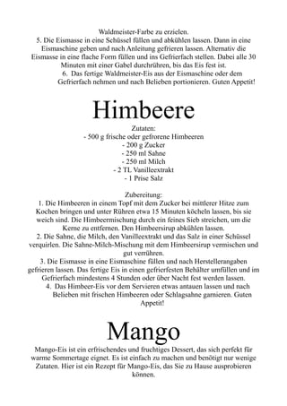 Waldmeister-Farbe zu erzielen.
5. Die Eismasse in eine Schüssel füllen und abkühlen lassen. Dann in eine
Eismaschine geben und nach Anleitung gefrieren lassen. Alternativ die
Eismasse in eine flache Form füllen und ins Gefrierfach stellen. Dabei alle 30
Minuten mit einer Gabel durchrühren, bis das Eis fest ist.
6. Das fertige Waldmeister-Eis aus der Eismaschine oder dem
Gefrierfach nehmen und nach Belieben portionieren. Guten Appetit!
Himbeere
Zutaten:
- 500 g frische oder gefrorene Himbeeren
- 200 g Zucker
- 250 ml Sahne
- 250 ml Milch
- 2 TL Vanilleextrakt
- 1 Prise Salz
Zubereitung:
1. Die Himbeeren in einem Topf mit dem Zucker bei mittlerer Hitze zum
Kochen bringen und unter Rühren etwa 15 Minuten köcheln lassen, bis sie
weich sind. Die Himbeermischung durch ein feines Sieb streichen, um die
Kerne zu entfernen. Den Himbeersirup abkühlen lassen.
2. Die Sahne, die Milch, den Vanilleextrakt und das Salz in einer Schüssel
verquirlen. Die Sahne-Milch-Mischung mit dem Himbeersirup vermischen und
gut verrühren.
3. Die Eismasse in eine Eismaschine füllen und nach Herstellerangaben
gefrieren lassen. Das fertige Eis in einen gefrierfesten Behälter umfüllen und im
Gefrierfach mindestens 4 Stunden oder über Nacht fest werden lassen.
4. Das Himbeer-Eis vor dem Servieren etwas antauen lassen und nach
Belieben mit frischen Himbeeren oder Schlagsahne garnieren. Guten
Appetit!
Mango
Mango-Eis ist ein erfrischendes und fruchtiges Dessert, das sich perfekt für
warme Sommertage eignet. Es ist einfach zu machen und benötigt nur wenige
Zutaten. Hier ist ein Rezept für Mango-Eis, das Sie zu Hause ausprobieren
können.
 