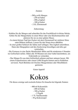 Zutaten:
- 500 g reife Mangos
- 250 ml Sahne
- 200 g Joghurt
- 100 g Zucker
- 2 EL Zitronensaft
Zubereitung:
- Schälen Sie die Mangos und schneiden Sie das Fruchtfleisch in kleine Stücke.
Geben Sie die Mangostücke in einen Mixer oder eine Küchenmaschine und
pürieren Sie sie zu einer glatten Masse.
- In einem kleinen Topf den Zucker mit dem Zitronensaft bei mittlerer Hitze
unter Rühren auflösen. Lassen Sie den Sirup etwas abkühlen.
- In einer großen Schüssel die Sahne steif schlagen. Den Joghurt unterrühren.
Dann den Mangopüree und den Zuckersirup hinzufügen und alles gut
vermischen.
- Die Eismasse in eine flache Metallschale füllen und für mindestens 4 Stunden
ins Gefrierfach stellen. Dabei alle 30 Minuten mit einer Gabel durchrühren, um
Eiskristalle zu vermeiden.
- Das Mango-Eis aus dem Gefrierfach nehmen und kurz antauen lassen. Mit
einem Eisportionierer oder einem Löffel Kugeln formen und in Schälchen
servieren. Nach Belieben mit frischen Mangostücken oder Minzblättern
garnieren.
Guten Appetit!
Kokos
Für dieses cremige und exotische Kokos Eis brauchst du folgende Zutaten:
- 400 ml Kokosmilch
- 200 ml Sahne
- 100 g Zucker
- 2 Eigelb
- 1 TL Vanilleextrakt
- 50 g Kokosraspel
 