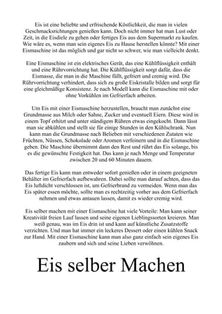 Eis ist eine beliebte und erfrischende Köstlichkeit, die man in vielen
Geschmacksrichtungen genießen kann. Doch nicht immer hat man Lust oder
Zeit, in die Eisdiele zu gehen oder fertiges Eis aus dem Supermarkt zu kaufen.
Wie wäre es, wenn man sein eigenes Eis zu Hause herstellen könnte? Mit einer
Eismaschine ist das möglich und gar nicht so schwer, wie man vielleicht denkt.
Eine Eismaschine ist ein elektrisches Gerät, das eine Kühlflüssigkeit enthält
und eine Rührvorrichtung hat. Die Kühlflüssigkeit sorgt dafür, dass die
Eismasse, die man in die Maschine füllt, gefriert und cremig wird. Die
Rührvorrichtung verhindert, dass sich zu große Eiskristalle bilden und sorgt für
eine gleichmäßige Konsistenz. Je nach Modell kann die Eismaschine mit oder
ohne Vorkühlen im Gefrierfach arbeiten.
Um Eis mit einer Eismaschine herzustellen, braucht man zunächst eine
Grundmasse aus Milch oder Sahne, Zucker und eventuell Eiern. Diese wird in
einem Topf erhitzt und unter ständigem Rühren etwas eingekocht. Dann lässt
man sie abkühlen und stellt sie für einige Stunden in den Kühlschrank. Nun
kann man die Grundmasse nach Belieben mit verschiedenen Zutaten wie
Früchten, Nüssen, Schokolade oder Aromen verfeinern und in die Eismaschine
geben. Die Maschine übernimmt dann den Rest und rührt das Eis solange, bis
es die gewünschte Festigkeit hat. Das kann je nach Menge und Temperatur
zwischen 20 und 60 Minuten dauern.
Das fertige Eis kann man entweder sofort genießen oder in einem geeigneten
Behälter im Gefrierfach aufbewahren. Dabei sollte man darauf achten, dass das
Eis luftdicht verschlossen ist, um Gefrierbrand zu vermeiden. Wenn man das
Eis später essen möchte, sollte man es rechtzeitig vorher aus dem Gefrierfach
nehmen und etwas antauen lassen, damit es wieder cremig wird.
Eis selber machen mit einer Eismaschine hat viele Vorteile: Man kann seiner
Kreativität freien Lauf lassen und seine eigenen Lieblingssorten kreieren. Man
weiß genau, was im Eis drin ist und kann auf künstliche Zusatzstoffe
verzichten. Und man hat immer ein leckeres Dessert oder einen kühlen Snack
zur Hand. Mit einer Eismaschine kann man also ganz einfach sein eigenes Eis
zaubern und sich und seine Lieben verwöhnen.
Eis selber Machen
 
